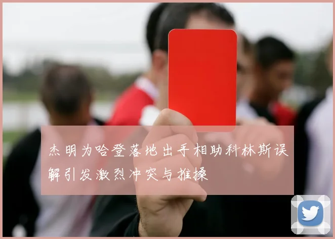 杰明为哈登落地出手相助科林斯误解引发激烈冲突与推搡