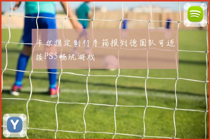卡尔携定制行李箱报到德国队可连接PS5畅玩游戏