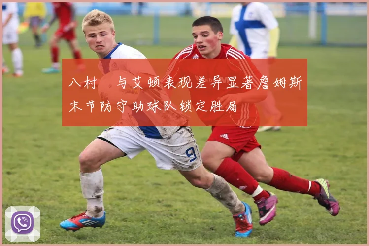八村塁与艾顿表现差异显著詹姆斯末节防守助球队锁定胜局