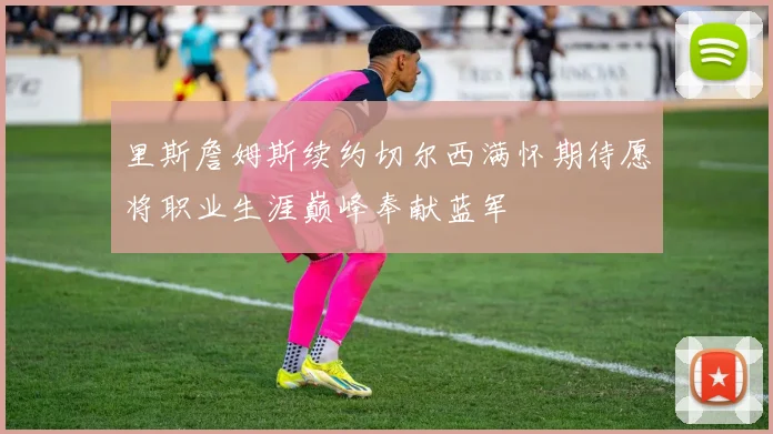 里斯詹姆斯续约切尔西满怀期待愿将职业生涯巅峰奉献蓝军