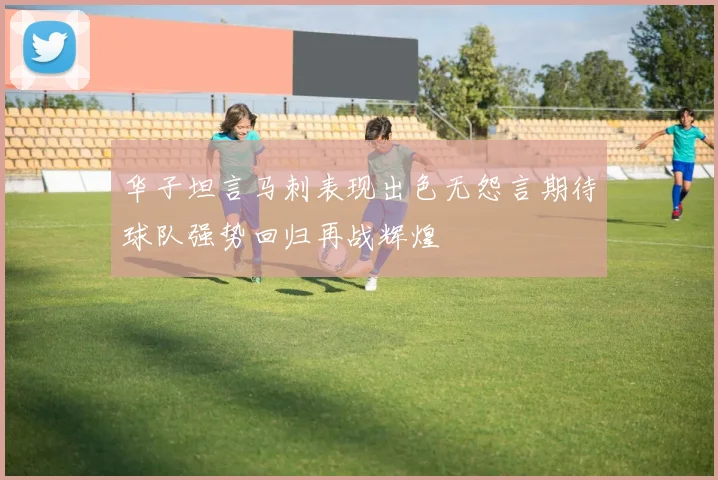 华子坦言马刺表现出色无怨言期待球队强势回归再战辉煌
