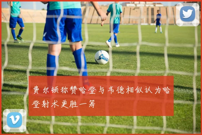 费尔顿称赞哈登与韦德相似认为哈登射术更胜一筹