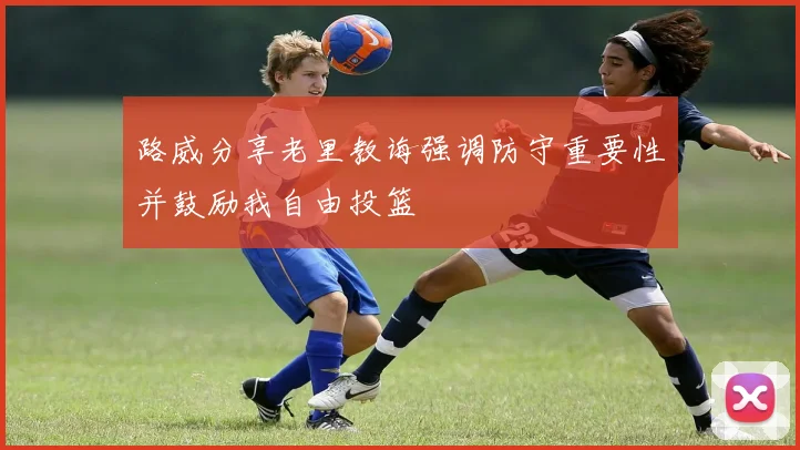 路威分享老里教诲强调防守重要性并鼓励我自由投篮