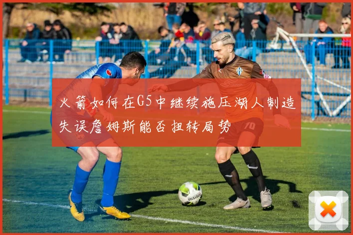 火箭如何在G5中继续施压湖人制造失误詹姆斯能否扭转局势