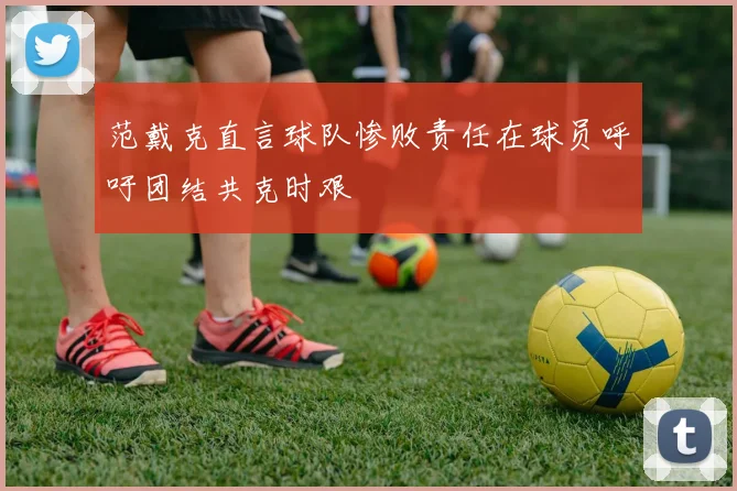 范戴克直言球队惨败责任在球员呼吁团结共克时艰