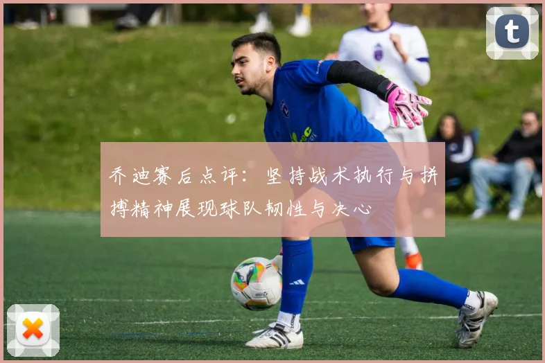 乔迪赛后点评：坚持战术执行与拼搏精神展现球队韧性与决心