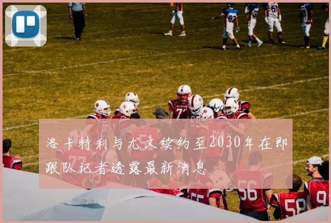 洛卡特利与尤文续约至2030年在即跟队记者透露最新消息