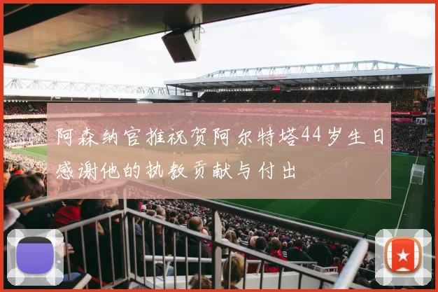 阿森纳官推祝贺阿尔特塔44岁生日感谢他的执教贡献与付出